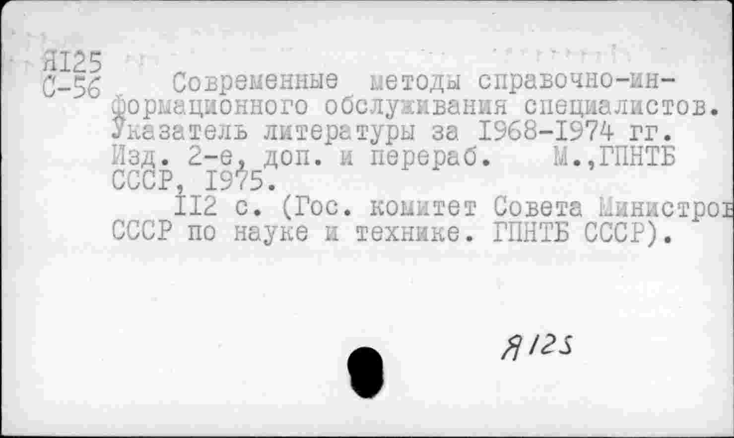 ﻿■ Я125
Современные методы справочно-информационного обслуживания специалистов. Указатель литературы за 1968-1974 гг. Изд. 2-е. доп. и перераб. М.,ГПНТБ СССР, 1975.
112 с. (Гос. комитет Совета Синистро СССР по науке и технике. ГПНТБ СССР).
/25